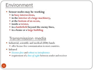 Environment
 Sensor nodes may be working
 in busy intersections,
 in the interior of a large machinery,
 at the bottom of an ocean,
 inside a twister,
 in a battlefield beyond the enemy lines,
 in a home or a large building
Transmission media
 Industrial, scientific and medical (ISM) bands
 offer license-free communication in most countries.
 Infrared
 License-free and robust to interference
 requirement of a line of sight between sender and receiver
32
 