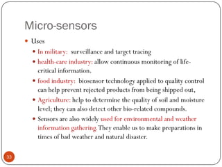 Micro-sensors
 Uses
 In military: surveillance and target tracing
 health-care industry: allow continuous monitoring of life-
critical information.
 food industry: biosensor technology applied to quality control
can help prevent rejected products from being shipped out,
 Agriculture: help to determine the quality of soil and moisture
level; they can also detect other bio-related compounds.
 Sensors are also widely used for environmental and weather
information gathering.They enable us to make preparations in
times of bad weather and natural disaster.
33
 