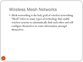 Wireless Mesh Networks
 Mesh networking is the holy grail of wireless networking.
“Mesh” refers to many types of technology that enable
wireless systems to automatically find each other and self-
configure themselves to route information amongst
themselves.
35
 