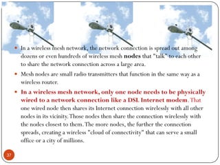  In a wireless mesh network, the network connection is spread out among
dozens or even hundreds of wireless mesh nodes that "talk" to each other
to share the network connection across a large area.
 Mesh nodes are small radio transmitters that function in the same way as a
wireless router.
 In a wireless mesh network, only one node needs to be physically
wired to a network connection like a DSL Internet modem.That
one wired node then shares its Internet connection wirelessly with all other
nodes in its vicinity.Those nodes then share the connection wirelessly with
the nodes closest to them.The more nodes, the further the connection
spreads, creating a wireless "cloud of connectivity" that can serve a small
office or a city of millions.
37
 