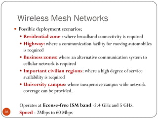 Wireless Mesh Networks
 Possible deployment scenarios:
 Residential zone : where broadband connectivity is required
 Highway: where a communication facility for moving automobiles
is required
 Business zones: where an alternative communication system to
cellular network is required
 Important civilian regions: where a high degree of service
availability is required
 University campus: where inexpensive campus wide network
coverage can be provided.
Operates at license-free ISM band -2.4 GHz and 5 GHz.
Speed - 2Mbps to 60 Mbps38
 