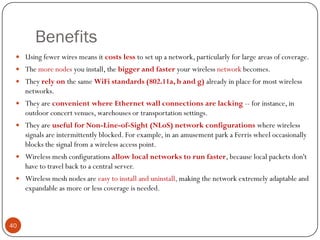 Benefits
 Using fewer wires means it costs less to set up a network, particularly for large areas of coverage.
 The more nodes you install, the bigger and faster your wireless network becomes.
 They rely on the same WiFi standards (802.11a, b and g) already in place for most wireless
networks.
 They are convenient where Ethernet wall connections are lacking -- for instance, in
outdoor concert venues, warehouses or transportation settings.
 They are useful for Non-Line-of-Sight (NLoS) network configurations where wireless
signals are intermittently blocked. For example, in an amusement park a Ferris wheel occasionally
blocks the signal from a wireless access point.
 Wireless mesh configurations allow local networks to run faster, because local packets don't
have to travel back to a central server.
 Wireless mesh nodes are easy to install and uninstall, making the network extremely adaptable and
expandable as more or less coverage is needed.
40
 
