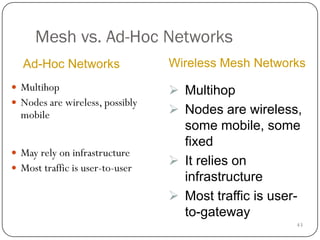 43
Mesh vs. Ad-Hoc Networks
 Multihop
 Nodes are wireless, possibly
mobile
 May rely on infrastructure
 Most traffic is user-to-user
Ad-Hoc Networks Wireless Mesh Networks
 Multihop
 Nodes are wireless,
some mobile, some
fixed
 It relies on
infrastructure
 Most traffic is user-
to-gateway
 