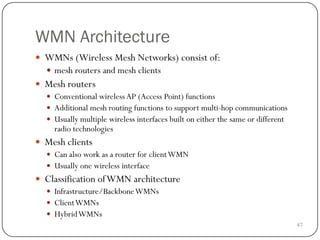 47
WMN Architecture
 WMNs (Wireless Mesh Networks) consist of:
 mesh routers and mesh clients
 Mesh routers
 Conventional wireless AP (Access Point) functions
 Additional mesh routing functions to support multi-hop communications
 Usually multiple wireless interfaces built on either the same or different
radio technologies
 Mesh clients
 Can also work as a router for clientWMN
 Usually one wireless interface
 Classification ofWMN architecture
 Infrastructure/BackboneWMNs
 ClientWMNs
 HybridWMNs
 