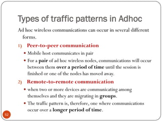 Types of traffic patterns in Adhoc
Ad hoc wireless communications can occur in several different
forms.
1) Peer-to-peer communication
 Mobile host communicates in pair
 For a pair of ad hoc wireless nodes, communications will occur
between them over a period of time until the session is
finished or one of the nodes has moved away.
2) Remote-to-remote communication
 when two or more devices are communicating among
themselves and they are migrating in groups.
 The traffic pattern is, therefore, one where communications
occur over a longer period of time.
52
 
