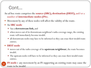 Cont…
An ad hoc route comprises the source (SRC), destination (DEST), and/or a
number of intermediate nodes (INs).
 Movement by any of these nodes will affect the validity of the route.
 An SRC node
 has a downstream link, and
 when moves out of its downstream neighbour's radio coverage range, the existing
route will immediately become invalid.
 all downstream nodes may have to be informed so they can erase their invalid route
entries.
 DEST node
 moves out of the radio coverage of its upstream neighbour, the route becomes
invalid.
 The upsteam nodes will have to be informed so they can erase their invalid route
entries.
 IN node : any movement by an IN supporting an existing route may cause the
route to be invalid.
56
 