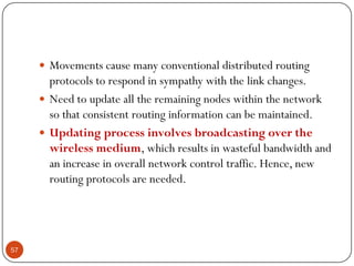  Movements cause many conventional distributed routing
protocols to respond in sympathy with the link changes.
 Need to update all the remaining nodes within the network
so that consistent routing information can be maintained.
 Updating process involves broadcasting over the
wireless medium, which results in wasteful bandwidth and
an increase in overall network control traffic. Hence, new
routing protocols are needed.
57
 