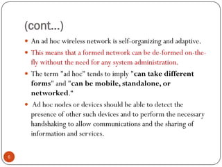 (cont…)
 An ad hoc wireless network is self-organizing and adaptive.
 This means that a formed network can be de-formed on-the-
fly without the need for any system administration.
 The term "ad hoc" tends to imply "can take different
forms" and "can be mobile, standalone, or
networked.“
 Ad hoc nodes or devices should be able to detect the
presence of other such devices and to perform the necessary
handshaking to allow communications and the sharing of
information and services.
6
 