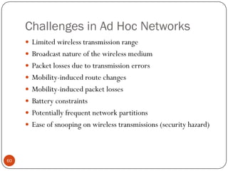 Challenges in Ad Hoc Networks
 Limited wireless transmission range
 Broadcast nature of the wireless medium
 Packet losses due to transmission errors
 Mobility-induced route changes
 Mobility-induced packet losses
 Battery constraints
 Potentially frequent network partitions
 Ease of snooping on wireless transmissions (security hazard)
60
 
