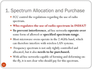 1. Spectrum Allocation and Purchase
 FCC control the regulations regarding the use of radio
spectrum.
 Who regulates the use of radio spectrum in INDIA??
 To prevent interference, ad hoc networks operate over
some form of allowed or specified spectrum range.
 Most microwave ovens operate in the 2.4GHz band, which
can therefore interfere with wireless LAN systems.
 Frequency spectrum is not only tightly controlled and
allocated, but it also needs to be purchased.
 With ad hoc networks capable of forming and deforming on-
the-fly, it is not clear who should pay for this spectrum.
62
 