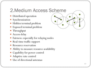 63
2.Medium Access Scheme
 Distributed operation
 Synchronization
 Hidden terminal problem
 Exposed terminal problem
 Throughput
 Access delay
 Fairness: especially for relaying nodes
 Real-time traffic support
 Resource reservation
 Ability to measure resource availability
 Capability for power control
 Adaptive rate control
 Use of directional antennas
 