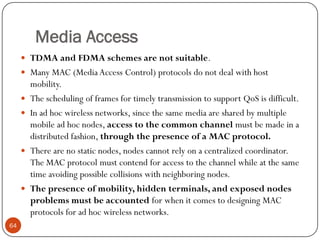 Media Access
 TDMA and FDMA schemes are not suitable.
 Many MAC (Media Access Control) protocols do not deal with host
mobility.
 The scheduling of frames for timely transmission to support QoS is difficult.
 In ad hoc wireless networks, since the same media are shared by multiple
mobile ad hoc nodes, access to the common channel must be made in a
distributed fashion, through the presence of a MAC protocol.
 There are no static nodes, nodes cannot rely on a centralized coordinator.
The MAC protocol must contend for access to the channel while at the same
time avoiding possible collisions with neighboring nodes.
 The presence of mobility, hidden terminals, and exposed nodes
problems must be accounted for when it comes to designing MAC
protocols for ad hoc wireless networks.
64
 