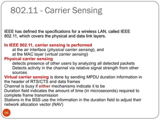 IEEE has defined the specifications for a wireless LAN, called IEEE
802.11, which covers the physical and data link layers.
In IEEE 802.11, carrier sensing is performed
at the air interface (physical carrier sensing), and
at the MAC layer (virtual carrier sensing)
Physical carrier sensing
detects presence of other users by analyzing all detected packets
Detects activity in the channel via relative signal strength from other
sources
Virtual carrier sensing is done by sending MPDU duration information in
the header of RTS/CTS and data frames
Channel is busy if either mechanisms indicate it to be
Duration field indicates the amount of time (in microseconds) required to
complete frame transmission
Stations in the BSS use the information in the duration field to adjust their
network allocation vector (NAV)
802.11 - Carrier Sensing
66
 