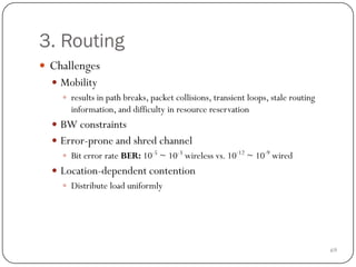 69
3. Routing
 Challenges
 Mobility
 results in path breaks, packet collisions, transient loops, stale routing
information, and difficulty in resource reservation
 BW constraints
 Error-prone and shred channel
 Bit error rate BER: 10-5
~ 10-3
wireless vs. 10-12
~ 10-9
wired
 Location-dependent contention
 Distribute load uniformly
 