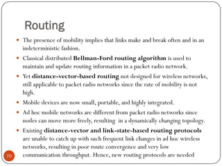 Routing
 The presence of mobility implies that links make and break often and in an
indeterministic fashion.
 Classical distributed Bellman-Ford routing algorithm is used to
maintain and update routing information in a packet radio network.
 Yet distance-vector-based routing not designed for wireless networks,
still applicable to packet radio networks since the rate of mobility is not
high.
 Mobile devices are now small, portable, and highly integrated.
 Ad hoc mobile networks are different from packet radio networks since
nodes can move more freely, resulting in a dynamically changing topology.
 Existing distance-vector and link-state-based routing protocols
are unable to catch up with such frequent link changes in ad hoc wireless
networks, resulting in poor route convergence and very low
communication throughput. Hence, new routing protocols are needed70
 