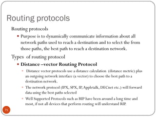 Routing protocols
Routing protocols
 Purpose is to dynamically communicate information about all
network paths used to reach a destination and to select the from
those paths, the best path to reach a destination network.
Types of routing protocol
 Distance –vector Routing Protocol
 Distance vector protocols use a distance calculation (distance metric) plus
an outgoing network interface (a vector) to choose the best path to a
destination network.
 The network protocol (IPX, SPX, IP,Appletalk, DECnet etc.) will forward
data using the best paths selected
 Well Supported Protocols such as RIP have been around a long time and
most, if not all devices that perform routing will understand RIP.
71
 