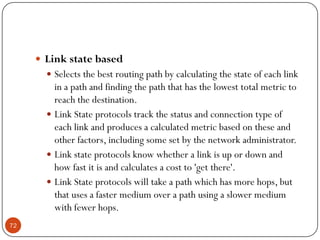  Link state based
 Selects the best routing path by calculating the state of each link
in a path and finding the path that has the lowest total metric to
reach the destination.
 Link State protocols track the status and connection type of
each link and produces a calculated metric based on these and
other factors, including some set by the network administrator.
 Link state protocols know whether a link is up or down and
how fast it is and calculates a cost to 'get there'.
 Link State protocols will take a path which has more hops, but
that uses a faster medium over a path using a slower medium
with fewer hops.
72
 
