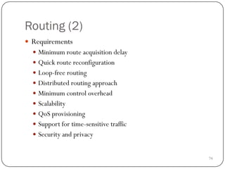 74
Routing (2)
 Requirements
 Minimum route acquisition delay
 Quick route reconfiguration
 Loop-free routing
 Distributed routing approach
 Minimum control overhead
 Scalability
 QoS provisioning
 Support for time-sensitive traffic
 Security and privacy
 