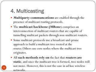4. Multicasting
 Multiparty communcations are enabled through the
presence of multicast routing protocols.
 The multicast backbone (MBone) comprises an
interconnection of multicast routers that are capable of
tunnelling multicast packets through non-multicast routers.
 Some multicast protocols use a broadcast-and-prune
approach to build a multicast tree rooted at the
source.Others use core nodes where the multicast tree
originates.
 All such methods rely on the fact that routers are
static, and once the multicast tree is formed, tree nodes will
not move. However, this is not the case in ad hoc wireless
networks.
75
 