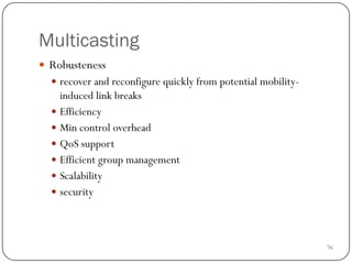76
Multicasting
 Robusteness
 recover and reconfigure quickly from potential mobility-
induced link breaks
 Efficiency
 Min control overhead
 QoS support
 Efficient group management
 Scalability
 security
 