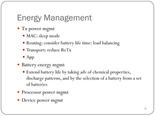 78
Energy Management
 Tx power mgmt
 MAC: sleep mode
 Routing: consider battery life time: load balancing
 Transport: reduce ReTx
 App
 Battery energy mgmt
 Extend battery life by taking adv of chemical properties,
discharge patterns, and by the selection of a battery from a set
of batteries
 Processor power mgmt
 Device power mgmt
 
