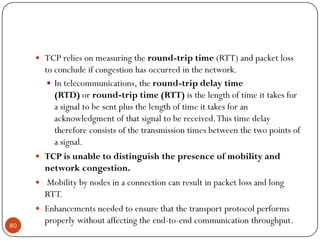  TCP relies on measuring the round-trip time (RTT) and packet loss
to conclude if congestion has occurred in the network.
 In telecommunications, the round-trip delay time
(RTD) or round-trip time (RTT) is the length of time it takes for
a signal to be sent plus the length of time it takes for an
acknowledgment of that signal to be received.This time delay
therefore consists of the transmission times between the two points of
a signal.
 TCP is unable to distinguish the presence of mobility and
network congestion.
 Mobility by nodes in a connection can result in packet loss and long
RTT.
 Enhancements needed to ensure that the transport protocol performs
properly without affecting the end-to-end communication throughput.80
 