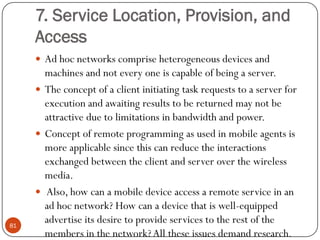 7. Service Location, Provision, and
Access
 Ad hoc networks comprise heterogeneous devices and
machines and not every one is capable of being a server.
 The concept of a client initiating task requests to a server for
execution and awaiting results to be returned may not be
attractive due to limitations in bandwidth and power.
 Concept of remote programming as used in mobile agents is
more applicable since this can reduce the interactions
exchanged between the client and server over the wireless
media.
 Also, how can a mobile device access a remote service in an
ad hoc network? How can a device that is well-equipped
advertise its desire to provide services to the rest of the
members in the network?All these issues demand research.
81
 
