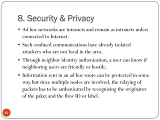 8. Security & Privacy
 Ad hoc networks are intranets and remain as intranets unless
connected to Internet.
 Such confined communications have already isolated
attackers who are not local in the area.
 Through neighbor identity authenication, a user can know if
neighboring users are friendly or hostile.
 Information sent in an ad hoc route can be protected in some
way but since multiple nodes are involved, the relaying of
packets has to be authenicated by recognizing the originator
of the paket and the flow ID or label.
82
 