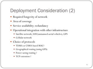 85
Deployment Consideration (2)
 Required longevity of network
 Area of coverage
 Service availability: redundancy
 Operational integration with other infrastructure
 Satellite network, UAV(unmanned aerial vehicles), GPS
 Cellular network
 Choice of protocols
 TDMA or CSMA-based MAC?
 Geographical routing (using GPS)
 Power-saving routing ?
 TCP extension ?
 