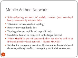 Mobile Ad-hoc Network
 Self-configuring network of mobile routers (and associated
hosts) connected by wireless links
 This union forms a random topology
 Routers move randomly free
 Topology changes rapidly and unpredictably
 Standalone fashion or connected to the larger Internet
 While MANETs are self contained, they can also be tied to an
IP-based global or local network – Hybrid MANETs
 Suitable for emergency situations like natural or human-induced
disasters, military conflicts, emergency medical situations, etc.
9
 