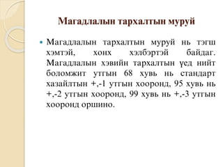 Магадлалын тархалтын муруй
 Магадлалын тархалтын муруй нь тэгш
хэмтэй, хонх хэлбэртэй байдаг.
Магадлалын хэвийн тархалтын үед нийт
боломжит утгын 68 хувь нь стандарт
хазайлтын +,-1 утгын хооронд, 95 хувь нь
+,-2 утгын хооронд, 99 хувь нь +,-3 утгын
хооронд оршино.
 