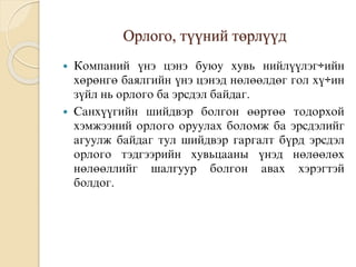 Орлого, түүний төрлүүд
 Êîìïàíèé ¿íý öýíý áóþó õóâü íèéë¿¿ëýã÷èéí
õºðºíãº áàÿëãèéí ¿íý öýíýä íºëººëäºã ãîë õ¿÷èí
ç¿éë íü орлого áà ýðñäýë áàéäàã.
 Ñàíõ¿¿ãèéí øèéäâýð áîëãîí ººðòºº òîäîðõîé
õýìæýýíèé орлого оруулах боломж áà ýðñäýëèéã
àãóóëæ áàéäàã òóë øèéäâýð ãàðãàëò á¿ðä ýðñäýë
орлого òýäãýýðèéí õóâüöààíû ¿íýä íºëººëºõ
íºëººëëèéã øàëãóóð áîëãîí àâàõ õýðýãòýé
áîëäîã.
 