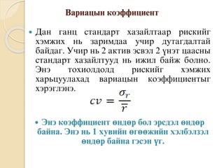 Вàðèàöûí êîýôôèöèåíò
 Äàí ãàíö ñòàíäàðò õàçàéëòààð ðèñêèéã
õýìæèõ íü çàðèìäàà óчèð äóòàãäàëòàé
áàéäàã. Óчèð íü 2 àêòèâ ýñâýë 2 ¿íýò öààñíû
ñòàíäàðò õàçàéëòóóä íü èæèë áàéæ áîëíî.
Ýíý òîõèîëäîëä ðèñêèéã õýìæèõ
õàðüöóóëàõàä âàðèàöûí êîýôôèöèåíòûã
õýðýãëýíý.
 Энэ коэффициент өндөр бол эрсдэл өндөр
байна. Энэ нь 1 хувийн өгөөжийн хэлбэлзэл
өндөр байна гэсэн үг.
 