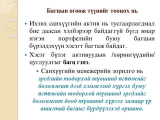 Áàãöûí ºãººæ ò¿¿íèéã òîîöîõ íü
 Èõýíõ ñàíõ¿¿ãèéí àêòèâ íü òóñãààðëàãäìàë
áèå äààñàí õýëáýðýýð áàéäàãã¿é á¿ãä ÿìàð
íýãýí ïîðòôåëèéí áóþó áàãöûí
á¿ðýëäýõ¿¿í õýñýãò áàãòàæ áàéäàã.
 Хэсэг бүлэг активуудын /хөрөнгүүдийн/
цуглуулгыг багц гэнэ.
 Санхүүгийн менежерийн зорилго нь
эрсдлийн тодорхой түвшинд өгөөжийг
боломжит дээд хэмжээнд хүргэх буюу
өгөөжийн тодорхой түвшинд эрсдлийг
боломжит доод түвшинд хүргэх замаар үр
ашигтай багцыг бүрдүүлэхэд оршино.
 