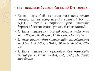  Багцад орж буй активын тоо өсөх тусам
тооцоололт нь илүү нарийн төвөгтэй болно.
А,В,С,D гэсэн 4 төрлийн үнэт цааснаас
бүрдсэн багцын стандарт хазайлтыг тооцъё.
 1. Үнэт цааснуудын багцад эзлэх хувийн жин
нь А-20хувь, В-30 хувь, С-40 хувь, D-10 хувь
 2. Үнэт цааснуудын корреляцийн коэффициент
нь AB-0.3, AC-0.5, AD-0.2, BC-0.6, BD-0.8, CD-
0.4
 3. Үнэт цааснуудын хүлээгдэж буй өгөөжийн
стандарт хазайлт нь А-4, В-8, С-20, D-10 тус
тус байна.
 