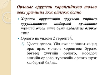 Орлогыг оруулсан хөрөнгийнхөө төлөө
авах урамшил гэж ойлгож болно
 Хөрөнгө оруулагчийн оруулсан хөрөнгө
оруулалтаасаа тодорхой хугацааны
туршид олсон ашиг буюу алдагдлыг өгөөж
гэнэ:
 Орлого нь үндсэн 2 төрөлтэй.
1) Урсгал орлого. Үйл ажиллагааны явцад
орж ирэх мөнгөн хөрөнгөөс бүрдэх
бөгөөд хүүгийн орлого, ноогдол
ашгийн орлого, түрээсийн орлого зэрэг
хэлбэртэй байна.
 