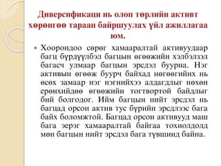  Хоорондоо сөрөг хамааралтай активуудаар
багц бүрдүүлбэл багцын өгөөжийн хэлбэлзэл
багасч улмаар багцын эрсдэл буурна. Нэг
активын өгөөж буурч байхад нөгөөгийнх нь
өсөх замаар нэг нэгнийхээ алдагдлыг нөхөн
ерөнхийдөө өгөөжийн тогтвортой байдлыг
бий болгодог. Ийм багцын нийт эрсдэл нь
багцад орсон актив тус бүрийн эрсдлээс бага
байх боломжтой. Багцад орсон активууд маш
бага эерэг хамааралтай байгаа тохиолдолд
мөн багцын нийт эрсдэл бага түвшинд байна.
 