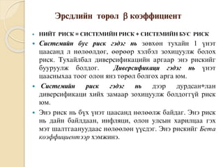 Эрсдлийн òºðºë  êîýôôèöèåíò
 ÍÈÉÒ ÐÈÑÊ = ÑÈÑÒÅÌÈÉÍ ÐÈÑÊ + ÑÈÑÒÅÌÈÉÍ ÁÓÑ ÐÈÑÊ
 Ñèñòåìèéí áóñ ðèñê ãýäýã íü çºâõºí òóõàéí 1 ¿íýò
öààñàíä ë íºëººëäºã, ººðººð õýëáýë çîõèöóóëæ áîëîõ
ðèñê. Òóõàéëáàë äèâåðñèôèêàöèéí àðãààð ýíý ðèñêèéã
áóóðóóëæ áîëäîã. Äèâåðñèôèêàöè ãýäýã íü ¿íýò
öààñíûõàà òîîã îëîí ÿíç òºðºë áîëãîõ àðãà þì.
 Ñèñòåìèéí ðèñê ãýäýã íü äýýð äóðäñàí÷ëàí
äèâåðñèôèêàöè õèéõ çàìààð çîõèöóóëæ áîëäîãã¿é ðèñê
þì.
 Ýíý ðèñê íü á¿õ ¿íýò öààñàíä íºëººëæ áàéäàã. Ýíý ðèñê
íü äàéí áàéëäààí, èíôëÿöè, îëîí óëñûí õàðèëöàà ãýõ
ìýò øàëòãààíóóäààñ íºëººëºí ¿¿ñäýã. Ýíý ðèñêèéã Áåòà
êîýôôèöèåíòýýð õýìæèíý.
 