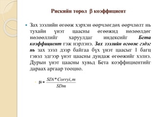 Ðèñêèéí òºðºë  êîýôôèöèåíò
 Çàõ çýýëèéí ºãººæ õýðõýí ººðчëºãäºõ ººðчëºëò íü
òóõàéí ¿íýò öààñíû ºãººæèä íºëººëäºã
íºëººëëèéã õàðóóëäàã èíäåêñèéã Áåòà
êîýôôèöèåíò ãýæ íýðëýíý. Çàõ çýýëèéí ºãººæ ãýäýã
íü çàõ çýýë äýýð áàéãàà á¿õ ¿íýò öààñûã 1 áàãö
ãýâýë ýäãýýð ¿íýò öààñíû äóíäàæ ºãººæèéã õýëíý.
Äóðûí ¿íýò öààñíû õóâüä Áåòà êîýôôèöèåíòèéã
äàðààõ àðãààð òîîöíî.
 i =
SDm
mCorryiSDi ,*
 