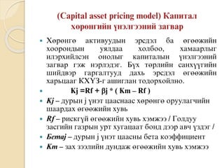  Õºðºíãº àêòèâóóäûí ýðñäýë áà ºãººæèéí
õîîðîíäûí óÿëäàà õîëáîî, õàìààðëûã
èëýðõèéëñýí îíîëûã êàïèòàëûí ¿íýëãýýíèé
çàãâàð ãýæ íýðëýäýã. Á¿õ òºðëèéí ñàíõ¿¿ãèéí
øèéäâýð ãàðãàëòóóä äàõü ýðñäýë ºãººæèéí
õàðüöààã ÊÕ¯Ç-ã àøèãëàí òîäîðõîéëíî.
 Kj =Rf + j * ( Km – Rf )
 Kj – äóðûí j ¿íýò öààñíààñ õºðºíãº îðóóëàãчèéí
øààðäàõ ºãººæèéí õóâü
 Rf – ðèñêã¿é ºãººæèéí õóâü õýìæýý / Ãîëäóó
çàñãèéí ãàçðûí óðò õóãàöààò áîíä äýýð àâч ¿çäýã /
 Áåòàj – äóðûí j ¿íýò öààñíû áåòà êîýôôèöèåíò
 Km – çàõ çýýëèéí äóíäàæ ºãººæèéí õóâü õýìæýý
 