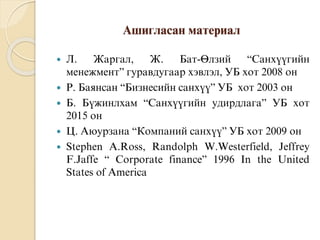 Àøèãëàñàí ìàòåðèàë
 Ë. Æàðãàë, Æ. Áàò-ªëçèé “Ñàíõ¿¿ãèéí
ìåíåæìåíò” ãóðàâäóãààð õýâëýë, ÓÁ õîò 2008 îí
 Ð. Áàÿíñàí “Áèçíåñèéí ñàíõ¿¿” ÓÁ õîò 2003 îí
 Á. Á¿æèíëõàì “Ñàíõ¿¿ãèéí óäèðäëàãà” ÓÁ õîò
2015 îí
 Ö. Àþóðçàíà “Êîìïàíèé ñàíõ¿¿” ÓÁ õîò 2009 îí
 Stephen A.Ross, Randolph W.Westerfield, Jeffrey
F.Jaffe “ Corporate finance” 1996 In the United
States of America
 