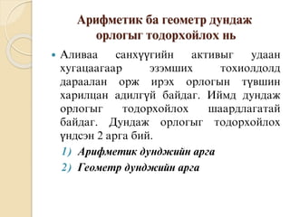 Арифметик ба геометр дундаж
орлогыг тодорхойлох нь
 Аливаа санхүүгийн активыг удаан
хугацаагаар эзэмших тохиолдолд
дараалан орж ирэх орлогын түвшин
харилцан адилгүй байдаг. Иймд дундаж
орлогыг тодорхойлох шаардлагатай
байдаг. Дундаж орлогыг тодорхойлох
үндсэн 2 арга бий.
1) Арифметик дунджийн арга
2) Геометр дунджийн арга
 