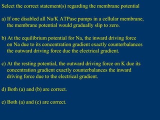 Select the correct statement(s) regarding the membrane potential
a) If one disabled all Na/K ATPase pumps in a cellular membrane,
the membrane potential would gradually slip to zero.
b) At the equilibrium potential for Na, the inward driving force
on Na due to its concentration gradient exactly counterbalances
the outward driving force due the electrical gradient.
c) At the resting potential, the outward driving force on K due its
concentration gradient exactly counterbalances the inward
driving force due to the electrical gradient.
d) Both (a) and (b) are correct.
e) Both (a) and (c) are correct.
 
