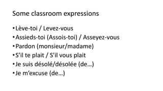 Some classroom expressions
•Lève-toi / Levez-vous
•Assieds-toi (Assois-toi) / Asseyez-vous
•Pardon (monsieur/madame)
•S’il te plait / S’il vous plait
•Je suis désolé/désolée (de…)
•Je m’excuse (de…)
 