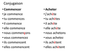 Conjugaison
•Commencer
•je commence
•tu commences
•il commence
•elle commence
•nous commençons
•vous commencez
•ils commencent
•elles commencent
•Acheter
•j'achète
•tu achètes
•il achète
•elle achète
•nous achetons
•vous achetez
•ils achètent
•elles achètent
 
