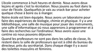 L’école commence à huit heures et demie. Nous avons deux
leçons et après c’est la récréation. Nous jouons au foot dans la
cour de l’école. Quelquefois je vais au snack-bar pour acheter
quelque chose à boire ou à manger.
Notre école est bien équipée. Nous avons un laboratoire pour
faire des expériences de biologie, chimie et physique. Il y a une
bibliothèque, une salle de musique pour jouer des instruments,
une salle d’informatique où nous apprenons à programmer et à
faire des recherches sur l’ordinateur. Nous avons aussi une
cantine où nous pouvons déjeuner.
Quand les professeurs ne sont pas dans les salles de classe, ils
restent dans la salle de professeurs qui est à côté du bureau du
directeur, près du secrétariat. Dans chaque étage il y a aussi
des toilettes masculins et féminins.
 