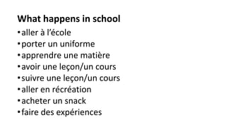 What happens in school
•aller à l’école
•porter un uniforme
•apprendre une matière
•avoir une leçon/un cours
•suivre une leçon/un cours
•aller en récréation
•acheter un snack
•faire des expériences
 