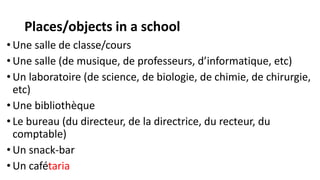 Places/objects in a school
• Une salle de classe/cours
• Une salle (de musique, de professeurs, d’informatique, etc)
• Un laboratoire (de science, de biologie, de chimie, de chirurgie,
etc)
• Une bibliothèque
• Le bureau (du directeur, de la directrice, du recteur, du
comptable)
• Un snack-bar
• Un cafétaria
 