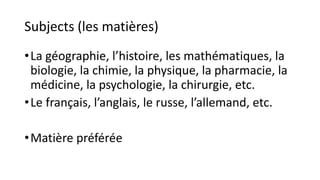 Subjects (les matières)
•La géographie, l’histoire, les mathématiques, la
biologie, la chimie, la physique, la pharmacie, la
médicine, la psychologie, la chirurgie, etc.
•Le français, l’anglais, le russe, l’allemand, etc.
•Matière préférée
 