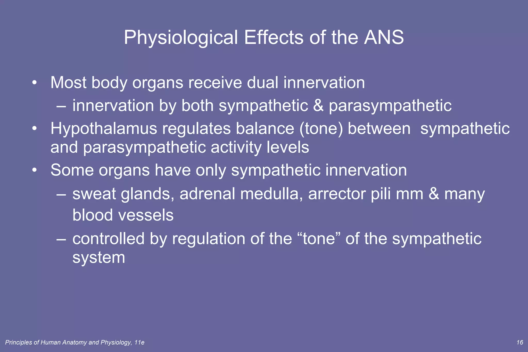 Physiological Effects of the ANS Most body organs receive dual innervation innervation by both sympathetic & parasympathetic Hypothalamus regulates balance (tone) between  sympathetic and parasympathetic activity levels  Some organs have only sympathetic innervation sweat glands, adrenal medulla, arrector pili mm & many blood vessels   controlled by regulation of the “tone” of the sympathetic system 